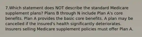 7.Which statement does NOT describe the standard Medicare supplement plans? Plans B through N include Plan A's core benefits. Plan A provides the basic core benefits. A plan may be cancelled if the insured's health significantly deteriorates. Insurers selling Medicare supplement policies must offer Plan A.