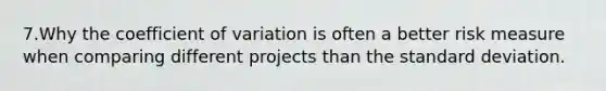 7.Why the <a href='https://www.questionai.com/knowledge/kJCjg6fvaq-coefficient-of-variation' class='anchor-knowledge'>coefficient of variation</a> is often a better risk measure when comparing different projects than the <a href='https://www.questionai.com/knowledge/kqGUr1Cldy-standard-deviation' class='anchor-knowledge'>standard deviation</a>.