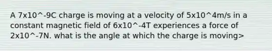 A 7x10^-9C charge is moving at a velocity of 5x10^4m/s in a constant magnetic field of 6x10^-4T experiences a force of 2x10^-7N. what is the angle at which the charge is moving>