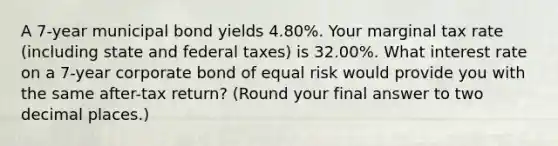 A 7-year municipal bond yields 4.80%. Your marginal tax rate (including state and federal taxes) is 32.00%. What interest rate on a 7-year corporate bond of equal risk would provide you with the same after-tax return? (Round your final answer to two decimal places.)