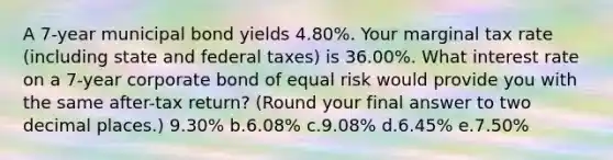 A 7-year municipal bond yields 4.80%. Your marginal tax rate (including state and federal taxes) is 36.00%. What interest rate on a 7-year corporate bond of equal risk would provide you with the same after-tax return? (Round your final answer to two decimal places.) 9.30% b.6.08% c.9.08% d.6.45% e.7.50%