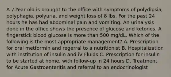 A 7-Year old is brought to the office with symptoms of polydipsia, polyphagia, polyuria, and weight loss of 8 lbs. For the past 24 hours he has had abdominal pain and vomiting. An urinalysis done in the office shows the presence of glucose and ketones. A fingerstick blood glucose is more than 500 mg/dL. Which of the following is the most appropriate management? A. Prescription for oral metformin and regerral to a nutritionist B. Hospitalization with institution of insulin and iV Fluids C. Prescription for insulin to be started at home, with follow-up in 24 hours D. Treatment for Acute Gastroenteritis and referral to an endocrinologist