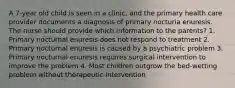 A 7-year old child is seen in a clinic, and the primary health care provider documents a diagnosis of primary nocturia enuresis. The nurse should provide which information to the parents? 1. Primary nocturnal enuresis does not respond to treatment 2. Primary nocturnal enuresis is caused by a psychiatric problem 3. Primary nocturnal enuresis requires surgical intervention to improve the problem 4. Most children outgrow the bed-wetting problem without therapeutic intervention