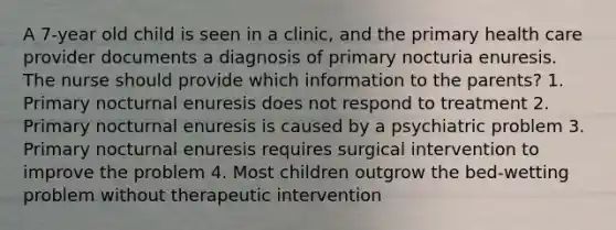 A 7-year old child is seen in a clinic, and the primary health care provider documents a diagnosis of primary nocturia enuresis. The nurse should provide which information to the parents? 1. Primary nocturnal enuresis does not respond to treatment 2. Primary nocturnal enuresis is caused by a psychiatric problem 3. Primary nocturnal enuresis requires surgical intervention to improve the problem 4. Most children outgrow the bed-wetting problem without therapeutic intervention