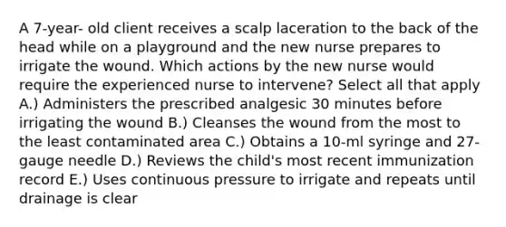 A 7-year- old client receives a scalp laceration to the back of the head while on a playground and the new nurse prepares to irrigate the wound. Which actions by the new nurse would require the experienced nurse to intervene? Select all that apply A.) Administers the prescribed analgesic 30 minutes before irrigating the wound B.) Cleanses the wound from the most to the least contaminated area C.) Obtains a 10-ml syringe and 27-gauge needle D.) Reviews the child's most recent immunization record E.) Uses continuous pressure to irrigate and repeats until drainage is clear