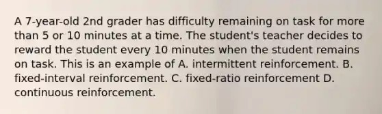 A 7-year-old 2nd grader has difficulty remaining on task for more than 5 or 10 minutes at a time. The student's teacher decides to reward the student every 10 minutes when the student remains on task. This is an example of A. intermittent reinforcement. B. fixed-interval reinforcement. C. fixed-ratio reinforcement D. continuous reinforcement.