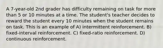 A 7-year-old 2nd grader has difficulty remaining on task for more than 5 or 10 minutes at a time. The student's teacher decides to reward the student every 10 minutes when the student remains on task. This is an example of A) intermittent reinforcement. B) fixed-interval reinforcement. C) fixed-ratio reinforcement. D) continuous reinforcement.