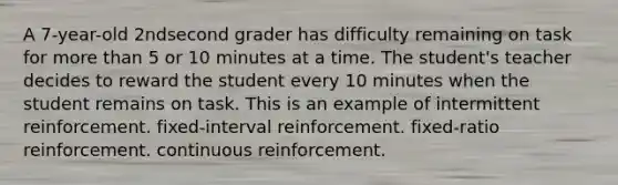 A 7-year-old 2ndsecond grader has difficulty remaining on task for more than 5 or 10 minutes at a time. The student's teacher decides to reward the student every 10 minutes when the student remains on task. This is an example of intermittent reinforcement. fixed-interval reinforcement. fixed-ratio reinforcement. continuous reinforcement.