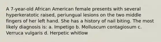 A 7-year-old African American female presents with several hyperkeratotic raised, periungual lesions on the two middle fingers of her left hand. She has a history of nail biting. The most likely diagnosis is: a. Impetigo b. Molluscum contagiosum c. Verruca vulgaris d. Herpetic whitlow