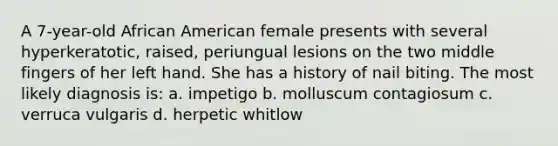 A 7-year-old African American female presents with several hyperkeratotic, raised, periungual lesions on the two middle fingers of her left hand. She has a history of nail biting. The most likely diagnosis is: a. impetigo b. molluscum contagiosum c. verruca vulgaris d. herpetic whitlow