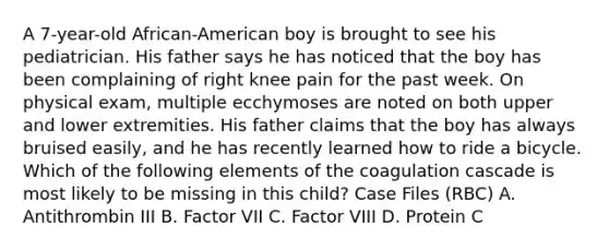 A 7-year-old African-American boy is brought to see his pediatrician. His father says he has noticed that the boy has been complaining of right knee pain for the past week. On physical exam, multiple ecchymoses are noted on both upper and lower extremities. His father claims that the boy has always bruised easily, and he has recently learned how to ride a bicycle. Which of the following elements of the coagulation cascade is most likely to be missing in this child? Case Files (RBC) A. Antithrombin III B. Factor VII C. Factor VIII D. Protein C