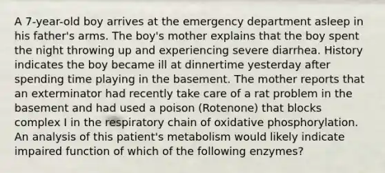 A 7-year-old boy arrives at the emergency department asleep in his father's arms. The boy's mother explains that the boy spent the night throwing up and experiencing severe diarrhea. History indicates the boy became ill at dinnertime yesterday after spending time playing in the basement. The mother reports that an exterminator had recently take care of a rat problem in the basement and had used a poison (Rotenone) that blocks complex I in the respiratory chain of oxidative phosphorylation. An analysis of this patient's metabolism would likely indicate impaired function of which of the following enzymes?