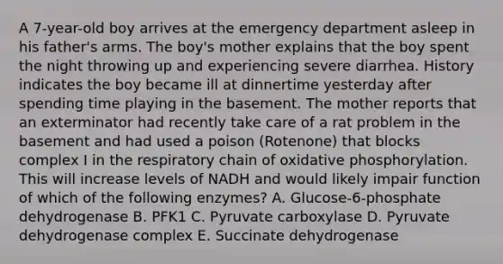 A 7-year-old boy arrives at the emergency department asleep in his father's arms. The boy's mother explains that the boy spent the night throwing up and experiencing severe diarrhea. History indicates the boy became ill at dinnertime yesterday after spending time playing in the basement. The mother reports that an exterminator had recently take care of a rat problem in the basement and had used a poison (Rotenone) that blocks complex I in the respiratory chain of oxidative phosphorylation. This will increase levels of NADH and would likely impair function of which of the following enzymes? A. Glucose-6-phosphate dehydrogenase B. PFK1 C. Pyruvate carboxylase D. Pyruvate dehydrogenase complex E. Succinate dehydrogenase