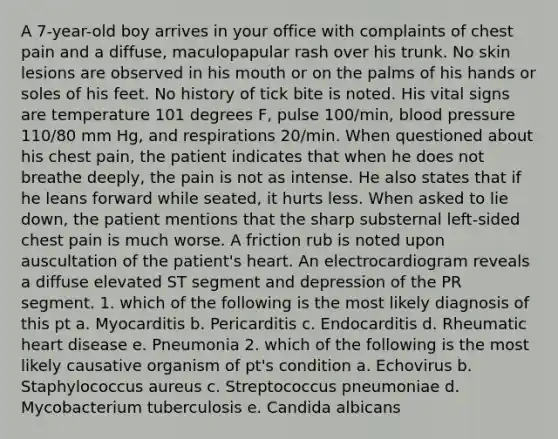 A 7-year-old boy arrives in your office with complaints of chest pain and a diffuse, maculopapular rash over his trunk. No skin lesions are observed in his mouth or on the palms of his hands or soles of his feet. No history of tick bite is noted. His vital signs are temperature 101 degrees F, pulse 100/min, blood pressure 110/80 mm Hg, and respirations 20/min. When questioned about his chest pain, the patient indicates that when he does not breathe deeply, the pain is not as intense. He also states that if he leans forward while seated, it hurts less. When asked to lie down, the patient mentions that the sharp substernal left-sided chest pain is much worse. A friction rub is noted upon auscultation of the patient's heart. An electrocardiogram reveals a diffuse elevated ST segment and depression of the PR segment. 1. which of the following is the most likely diagnosis of this pt a. Myocarditis b. Pericarditis c. Endocarditis d. Rheumatic heart disease e. Pneumonia 2. which of the following is the most likely causative organism of pt's condition a. Echovirus b. Staphylococcus aureus c. Streptococcus pneumoniae d. Mycobacterium tuberculosis e. Candida albicans