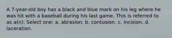 A 7-year-old boy has a black and blue mark on his leg where he was hit with a baseball during his last game. This is referred to as a(n): Select one: a. abrasion. b. contusion. c. incision. d. laceration.