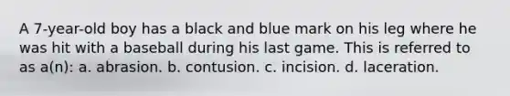 A 7-year-old boy has a black and blue mark on his leg where he was hit with a baseball during his last game. This is referred to as a(n): a. abrasion. b. contusion. c. incision. d. laceration.