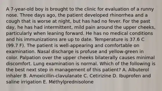 A 7-year-old boy is brought to the clinic for evaluation of a runny nose. Three days ago, the patient developed rhinorrhea and a cough that is worse at night, but has had no fever. For the past day, he has had intermittent, mild pain around the upper cheeks, particularly when leaning forward. He has no medical conditions and his immunizations are up to date. Temperature is 37.6 C (99.7 F). The patient is well-appearing and comfortable on examination. Nasal discharge is profuse and yellow-green in color. Palpation over the upper cheeks bilaterally causes minimal discomfort. Lung examination is normal. Which of the following is the best next step in management of this patient? A. Albuterol inhaler B. Amoxicillin-clavulanate C. Cetirizine D. Ibuprofen and saline irrigation E. Méthylprednisolone