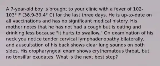 A 7-year-old boy is brought to your clinic with a fever of 102-103° F (38.9-39.4° C) for the last three days. He is up-to-date on all vaccinations and has no significant medical history. His mother notes that he has not had a cough but is eating and drinking less because "it hurts to swallow." On examination of his neck you notice tender cervical lymphadenopathy bilaterally, and auscultation of his back shows clear lung sounds on both sides. His oropharyngeal exam shows erythematous throat, but no tonsillar exudates. What is the next best step?