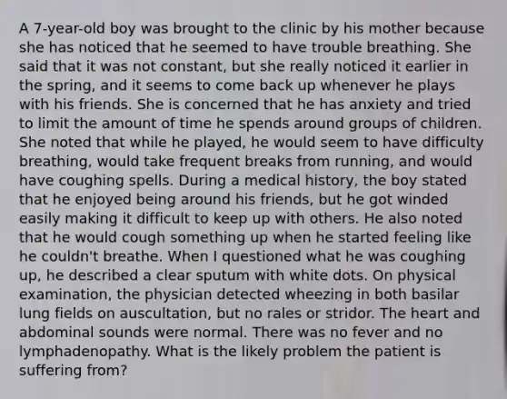 A 7-year-old boy was brought to the clinic by his mother because she has noticed that he seemed to have trouble breathing. She said that it was not constant, but she really noticed it earlier in the spring, and it seems to come back up whenever he plays with his friends. She is concerned that he has anxiety and tried to limit the amount of time he spends around groups of children. She noted that while he played, he would seem to have difficulty breathing, would take frequent breaks from running, and would have coughing spells. During a medical history, the boy stated that he enjoyed being around his friends, but he got winded easily making it difficult to keep up with others. He also noted that he would cough something up when he started feeling like he couldn't breathe. When I questioned what he was coughing up, he described a clear sputum with white dots. On physical examination, the physician detected wheezing in both basilar lung fields on auscultation, but no rales or stridor. The heart and abdominal sounds were normal. There was no fever and no lymphadenopathy. What is the likely problem the patient is suffering from?