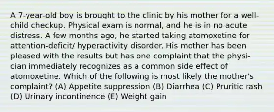 A 7-year-old boy is brought to the clinic by his mother for a well-child checkup. Physical exam is normal, and he is in no acute distress. A few months ago, he started taking atomoxetine for attention-deficit/ hyperactivity disorder. His mother has been pleased with the results but has one complaint that the physi- cian immediately recognizes as a common side effect of atomoxetine. Which of the following is most likely the mother's complaint? (A) Appetite suppression (B) Diarrhea (C) Pruritic rash (D) Urinary incontinence (E) Weight gain