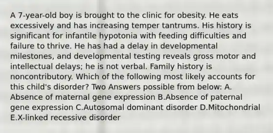 A 7-year-old boy is brought to the clinic for obesity. He eats excessively and has increasing temper tantrums. His history is significant for infantile hypotonia with feeding difficulties and failure to thrive. He has had a delay in developmental milestones, and developmental testing reveals gross motor and intellectual delays; he is not verbal. Family history is noncontributory. Which of the following most likely accounts for this child's disorder? Two Answers possible from below: A. Absence of maternal gene expression B.Absence of paternal gene expression C.Autosomal dominant disorder D.Mitochondrial E.X-linked recessive disorder