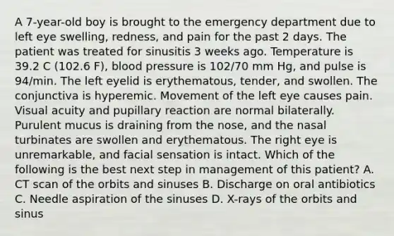 A 7-year-old boy is brought to the emergency department due to left eye swelling, redness, and pain for the past 2 days. The patient was treated for sinusitis 3 weeks ago. Temperature is 39.2 C (102.6 F), blood pressure is 102/70 mm Hg, and pulse is 94/min. The left eyelid is erythematous, tender, and swollen. The conjunctiva is hyperemic. Movement of the left eye causes pain. Visual acuity and pupillary reaction are normal bilaterally. Purulent mucus is draining from the nose, and the nasal turbinates are swollen and erythematous. The right eye is unremarkable, and facial sensation is intact. Which of the following is the best next step in management of this patient? A. CT scan of the orbits and sinuses B. Discharge on oral antibiotics C. Needle aspiration of the sinuses D. X-rays of the orbits and sinus