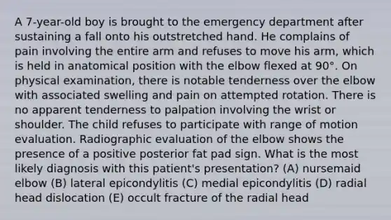 A 7-year-old boy is brought to the emergency department after sustaining a fall onto his outstretched hand. He complains of pain involving the entire arm and refuses to move his arm, which is held in anatomical position with the elbow flexed at 90°. On physical examination, there is notable tenderness over the elbow with associated swelling and pain on attempted rotation. There is no apparent tenderness to palpation involving the wrist or shoulder. The child refuses to participate with range of motion evaluation. Radiographic evaluation of the elbow shows the presence of a positive posterior fat pad sign. What is the most likely diagnosis with this patient's presentation? (A) nursemaid elbow (B) lateral epicondylitis (C) medial epicondylitis (D) radial head dislocation (E) occult fracture of the radial head