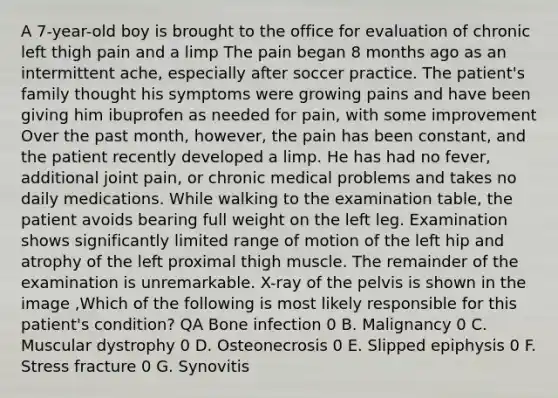 A 7-year-old boy is brought to the office for evaluation of chronic left thigh pain and a limp The pain began 8 months ago as an intermittent ache, especially after soccer practice. The patient's family thought his symptoms were growing pains and have been giving him ibuprofen as needed for pain, with some improvement Over the past month, however, the pain has been constant, and the patient recently developed a limp. He has had no fever, additional joint pain, or chronic medical problems and takes no daily medications. While walking to the examination table, the patient avoids bearing full weight on the left leg. Examination shows significantly limited range of motion of the left hip and atrophy of the left proximal thigh muscle. The remainder of the examination is unremarkable. X-ray of the pelvis is shown in the image ,Which of the following is most likely responsible for this patient's condition? QA Bone infection 0 B. Malignancy 0 C. Muscular dystrophy 0 D. Osteonecrosis 0 E. Slipped epiphysis 0 F. Stress fracture 0 G. Synovitis