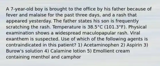 A 7-year-old boy is brought to the office by his father because of fever and malaise for the past three days, and a rash that appeared yesterday. The father states his son is frequently scratching the rash. Temperature is 38.5°C (101.3°F). Physical examination shows a widespread maculopapular rash. Viral exanthem is suspected. Use of which of the following agents is contraindicated in this patient? 1) Acetaminophen 2) Aspirin 3) Burow's solution 4) Calamine lotion 5) Emollient cream containing menthol and camphor