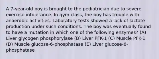 A 7-year-old boy is brought to the pediatrician due to severe exercise intolerance. In gym class, the boy has trouble with anaerobic activities. Laboratory tests showed a lack of lactate production under such conditions. The boy was eventually found to have a mutation in which one of the following enzymes? (A) Liver glycogen phosphorylase (B) Liver PFK-1 (C) Muscle PFK-1 (D) Muscle glucose-6-phosphatase (E) Liver glucose-6-phosphatase