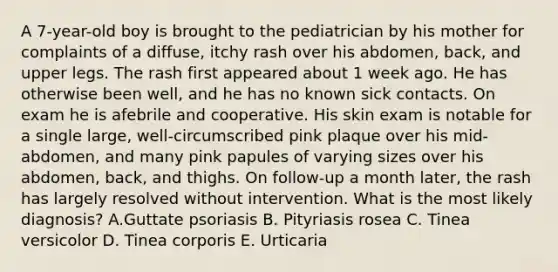 A 7-year-old boy is brought to the pediatrician by his mother for complaints of a diffuse, itchy rash over his abdomen, back, and upper legs. The rash first appeared about 1 week ago. He has otherwise been well, and he has no known sick contacts. On exam he is afebrile and cooperative. His skin exam is notable for a single large, well-circumscribed pink plaque over his mid-abdomen, and many pink papules of varying sizes over his abdomen, back, and thighs. On follow-up a month later, the rash has largely resolved without intervention. What is the most likely diagnosis? A.Guttate psoriasis B. Pityriasis rosea C. Tinea versicolor D. Tinea corporis E. Urticaria