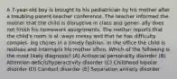 A 7-year-old boy is brought to his pediatrician by his mother after a troubling parent-teacher conference. The teacher informed the mother that the child is disruptive in class and gener- ally does not finish his homework assignments. The mother reports that the child's room is al- ways messy and that he has difficulty complet- ing chores in a timely fashion. In the office the child is restless and interrupts his mother often. Which of the following is the most likely diagnosis? (A) Antisocial personality disorder (B) Attention deficit/hyperactivity disorder (C) Childhood bipolar disorder (D) Conduct disorder (E) Separation anxiety disorder