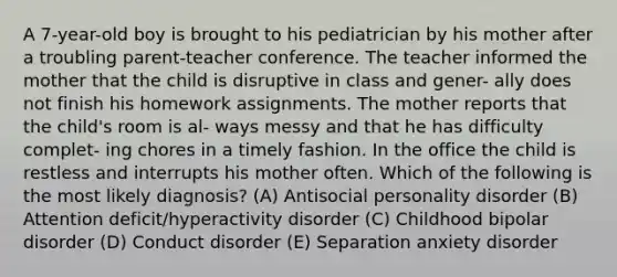 A 7-year-old boy is brought to his pediatrician by his mother after a troubling parent-teacher conference. The teacher informed the mother that the child is disruptive in class and gener- ally does not finish his homework assignments. The mother reports that the child's room is al- ways messy and that he has difficulty complet- ing chores in a timely fashion. In the office the child is restless and interrupts his mother often. Which of the following is the most likely diagnosis? (A) Antisocial personality disorder (B) Attention deficit/hyperactivity disorder (C) Childhood bipolar disorder (D) Conduct disorder (E) Separation anxiety disorder