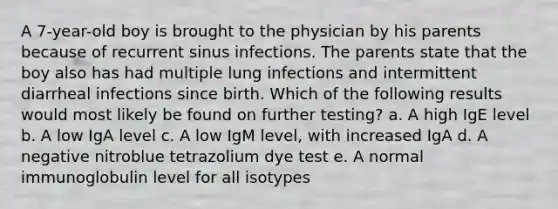 A 7-year-old boy is brought to the physician by his parents because of recurrent sinus infections. The parents state that the boy also has had multiple lung infections and intermittent diarrheal infections since birth. Which of the following results would most likely be found on further testing? a. A high IgE level b. A low IgA level c. A low IgM level, with increased IgA d. A negative nitroblue tetrazolium dye test e. A normal immunoglobulin level for all isotypes