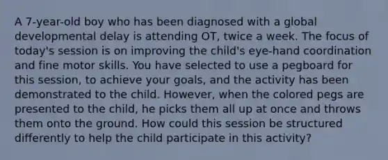 A 7-year-old boy who has been diagnosed with a global developmental delay is attending OT, twice a week. The focus of today's session is on improving the child's eye-hand coordination and fine motor skills. You have selected to use a pegboard for this session, to achieve your goals, and the activity has been demonstrated to the child. However, when the colored pegs are presented to the child, he picks them all up at once and throws them onto the ground. How could this session be structured differently to help the child participate in this activity?