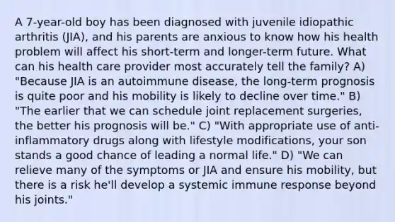 A 7-year-old boy has been diagnosed with juvenile idiopathic arthritis (JIA), and his parents are anxious to know how his health problem will affect his short-term and longer-term future. What can his health care provider most accurately tell the family? A) "Because JIA is an autoimmune disease, the long-term prognosis is quite poor and his mobility is likely to decline over time." B) "The earlier that we can schedule joint replacement surgeries, the better his prognosis will be." C) "With appropriate use of anti-inflammatory drugs along with lifestyle modifications, your son stands a good chance of leading a normal life." D) "We can relieve many of the symptoms or JIA and ensure his mobility, but there is a risk he'll develop a systemic immune response beyond his joints."