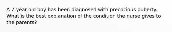 A 7-year-old boy has been diagnosed with precocious puberty. What is the best explanation of the condition the nurse gives to the parents?