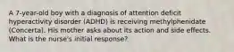 A 7-year-old boy with a diagnosis of attention deficit hyperactivity disorder (ADHD) is receiving methylphenidate (Concerta). His mother asks about its action and side effects. What is the nurse's initial response?