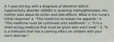 A 7-year-old boy with a diagnosis of attention deficit-hyperactivity disorder (ADHD) is receiving methylphenidate. His mother asks about its action and side effects. What is the nurse's initial response? a. "This medicine increases the appetite." b. "This medicine must be continued until adulthood." c. "It is a short-acting medicine that must be given with each meal." d. "It is a stimulant that has a calming effect on children with your son's disorder."