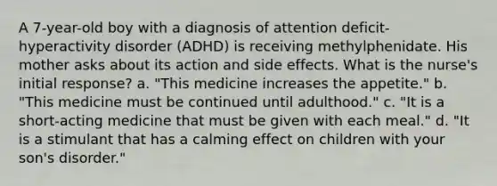 A 7-year-old boy with a diagnosis of attention deficit-hyperactivity disorder (ADHD) is receiving methylphenidate. His mother asks about its action and side effects. What is the nurse's initial response? a. "This medicine increases the appetite." b. "This medicine must be continued until adulthood." c. "It is a short-acting medicine that must be given with each meal." d. "It is a stimulant that has a calming effect on children with your son's disorder."