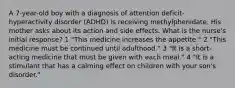 A 7-year-old boy with a diagnosis of attention deficit-hyperactivity disorder (ADHD) is receiving methylphenidate. His mother asks about its action and side effects. What is the nurse's initial response? 1 "This medicine increases the appetite." 2 "This medicine must be continued until adulthood." 3 "It is a short-acting medicine that must be given with each meal." 4 "It is a stimulant that has a calming effect on children with your son's disorder."