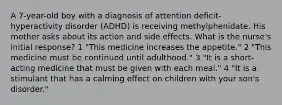 A 7-year-old boy with a diagnosis of attention deficit-hyperactivity disorder (ADHD) is receiving methylphenidate. His mother asks about its action and side effects. What is the nurse's initial response? 1 "This medicine increases the appetite." 2 "This medicine must be continued until adulthood." 3 "It is a short-acting medicine that must be given with each meal." 4 "It is a stimulant that has a calming effect on children with your son's disorder."