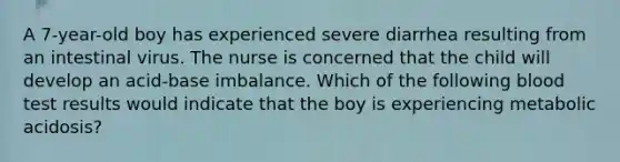 A 7-year-old boy has experienced severe diarrhea resulting from an intestinal virus. The nurse is concerned that the child will develop an acid-base imbalance. Which of the following blood test results would indicate that the boy is experiencing metabolic acidosis?