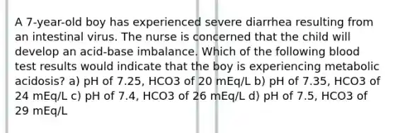 A 7-year-old boy has experienced severe diarrhea resulting from an intestinal virus. The nurse is concerned that the child will develop an acid-base imbalance. Which of the following blood test results would indicate that the boy is experiencing metabolic acidosis? a) pH of 7.25, HCO3 of 20 mEq/L b) pH of 7.35, HCO3 of 24 mEq/L c) pH of 7.4, HCO3 of 26 mEq/L d) pH of 7.5, HCO3 of 29 mEq/L