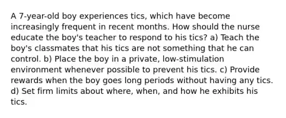 A 7-year-old boy experiences tics, which have become increasingly frequent in recent months. How should the nurse educate the boy's teacher to respond to his tics? a) Teach the boy's classmates that his tics are not something that he can control. b) Place the boy in a private, low-stimulation environment whenever possible to prevent his tics. c) Provide rewards when the boy goes long periods without having any tics. d) Set firm limits about where, when, and how he exhibits his tics.