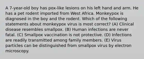 A 7-year-old boy has pox-like lesions on his left hand and arm. He has a pet rodent imported from West Africa. Monkeypox is diagnosed in the boy and the rodent. Which of the following statements about monkeypox virus is most correct? (A) Clinical disease resembles smallpox. (B) Human infections are never fatal. (C) Smallpox vaccination is not protective. (D) Infections are readily transmitted among family members. (E) Virus particles can be distinguished from smallpox virus by electron microscopy.