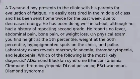 A 7-year-old boy presents to the clinic with his parents for evaluation of fatigue. He easily gets tired in the middle of class and has been sent home twice for the past week due to decreased energy. He has been doing well in school, although he had a history of repeating second grade. He reports no fever, abdominal pain, bone pain, or weight loss. On physical exam, you find height at the 5th percentile, weight at the 50th percentile, hypopigmented spots on the chest, and pallor. Laboratory exam reveals macrocytic anemia, thrombocytopenia, and leukopenia. Which of the following is the most likely diagnosis? ADiamond-Blackfan syndrome BFanconi anemia CImmune thrombocytopenia DLead poisoning ESchwachman-Diamond syndrome