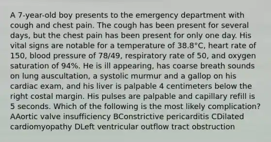 A 7-year-old boy presents to the emergency department with cough and chest pain. The cough has been present for several days, but the chest pain has been present for only one day. His vital signs are notable for a temperature of 38.8°C, heart rate of 150, blood pressure of 78/49, respiratory rate of 50, and oxygen saturation of 94%. He is ill appearing, has coarse breath sounds on lung auscultation, a systolic murmur and a gallop on his cardiac exam, and his liver is palpable 4 centimeters below the right costal margin. His pulses are palpable and capillary refill is 5 seconds. Which of the following is the most likely complication? AAortic valve insufficiency BConstrictive pericarditis CDilated cardiomyopathy DLeft ventricular outflow tract obstruction