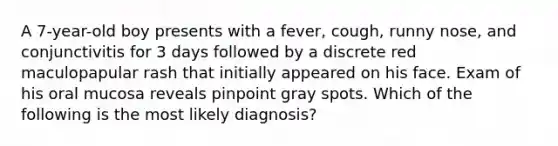 A 7-year-old boy presents with a fever, cough, runny nose, and conjunctivitis for 3 days followed by a discrete red maculopapular rash that initially appeared on his face. Exam of his oral mucosa reveals pinpoint gray spots. Which of the following is the most likely diagnosis?