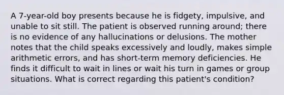 A 7-year-old boy presents because he is fidgety, impulsive, and unable to sit still. The patient is observed running around; there is no evidence of any hallucinations or delusions. The mother notes that the child speaks excessively and loudly, makes simple arithmetic errors, and has short-term memory deficiencies. He finds it difficult to wait in lines or wait his turn in games or group situations. What is correct regarding this patient's condition?